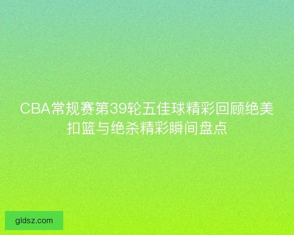 CBA常规赛第39轮五佳球精彩回顾绝美扣篮与绝杀精彩瞬间盘点