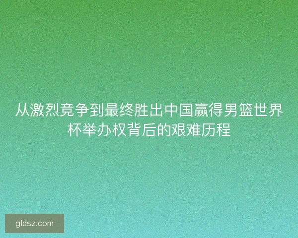 从激烈竞争到最终胜出中国赢得男篮世界杯举办权背后的艰难历程