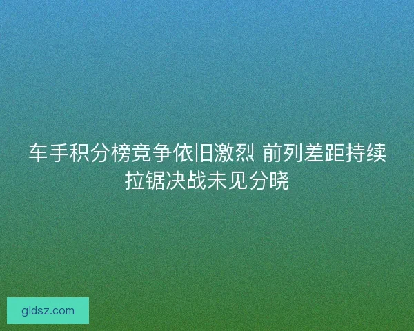 车手积分榜竞争依旧激烈 前列差距持续拉锯决战未见分晓