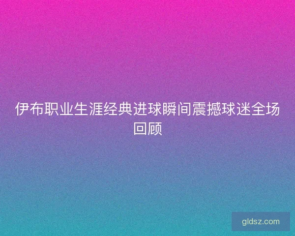 伊布职业生涯经典进球瞬间震撼球迷全场回顾