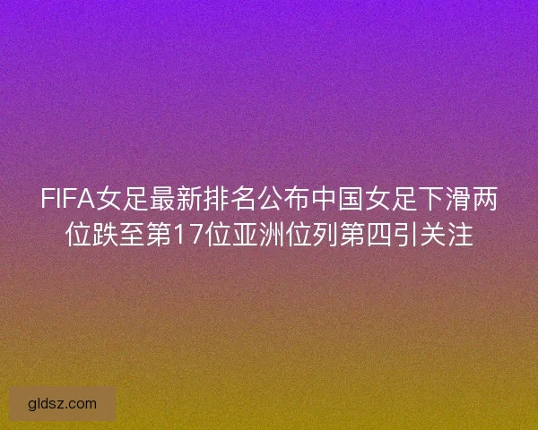 FIFA女足最新排名公布中国女足下滑两位跌至第17位亚洲位列第四引关注