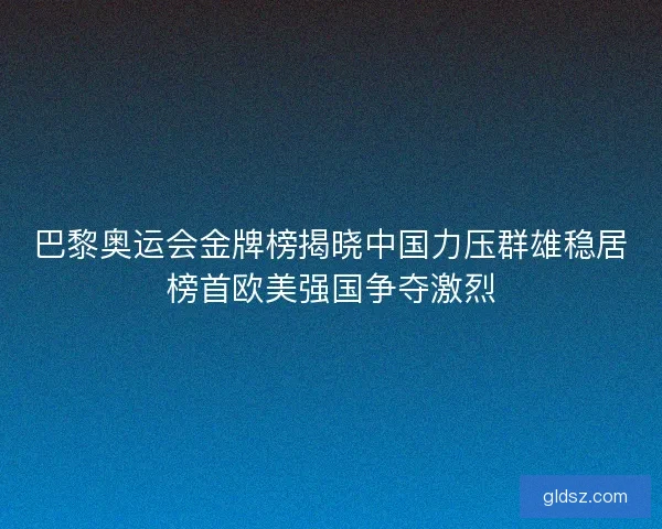 巴黎奥运会金牌榜揭晓中国力压群雄稳居榜首欧美强国争夺激烈