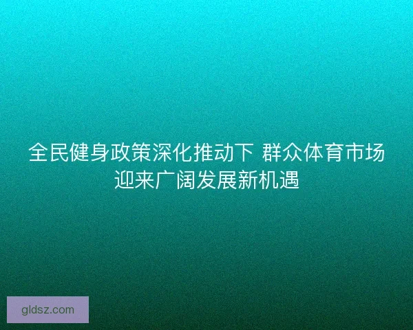 全民健身政策深化推动下 群众体育市场迎来广阔发展新机遇