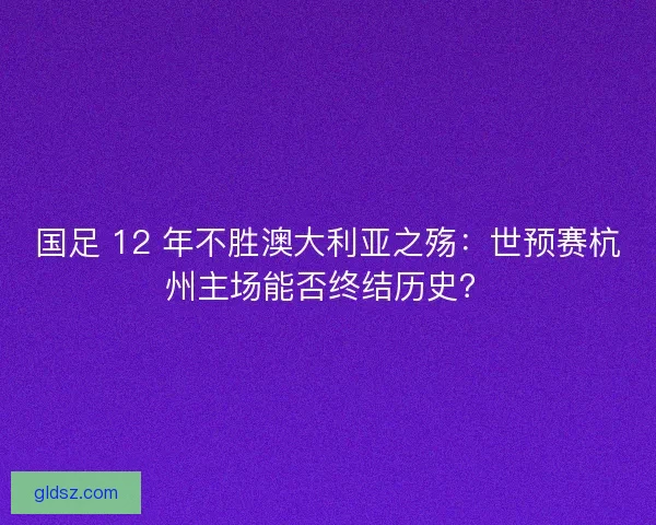 国足 12 年不胜澳大利亚之殇：世预赛杭州主场能否终结历史？